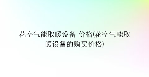 花空气能取暖设备 价格(花空气能取暖设备的购买价格)